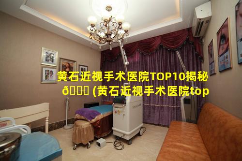 黄石近视手术医院TOP10揭秘 🐟 (黄石近视手术医院top10揭秘)